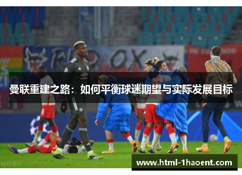 曼联重建之路：如何平衡球迷期望与实际发展目标