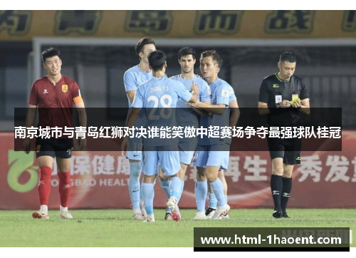 南京城市与青岛红狮对决谁能笑傲中超赛场争夺最强球队桂冠