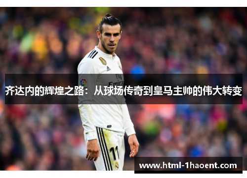 齐达内的辉煌之路：从球场传奇到皇马主帅的伟大转变