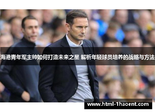 海港青年军主帅如何打造未来之星 解析年轻球员培养的战略与方法 海港青年军主帅如何打造未来之星 解析年轻球员培养的战略与方法