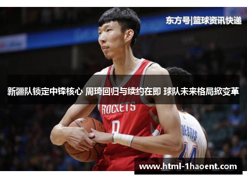 新疆队锁定中锋核心 周琦回归与续约在即 球队未来格局掀变革