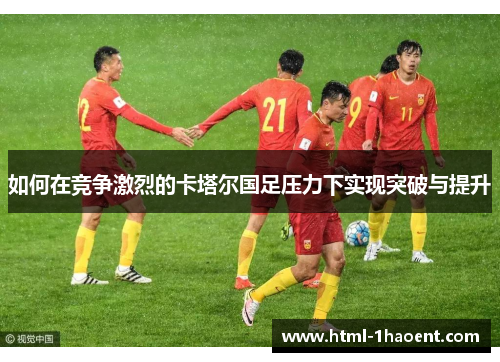 如何在竞争激烈的卡塔尔国足压力下实现突破与提升