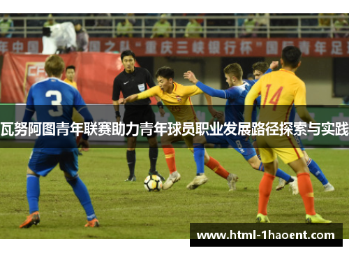 瓦努阿图青年联赛助力青年球员职业发展路径探索与实践 瓦努阿图青年联赛助力青年球员职业发展路径探索与实践