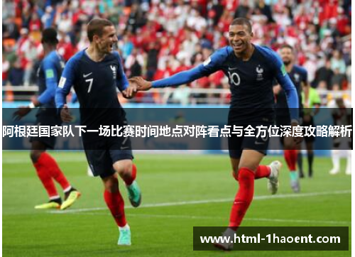 阿根廷国家队下一场比赛时间地点对阵看点与全方位深度攻略解析 阿根廷国家队下一场比赛时间地点对阵看点与全方位深度攻略解析