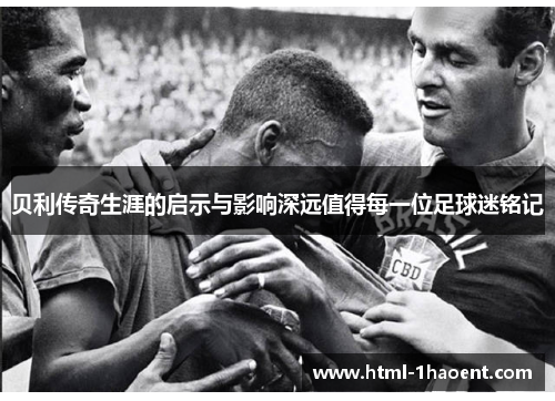 贝利传奇生涯的启示与影响深远值得每一位足球迷铭记