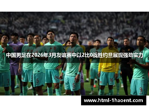 中国男足在2026年3月友谊赛中以2比0战胜约旦展现强劲实力